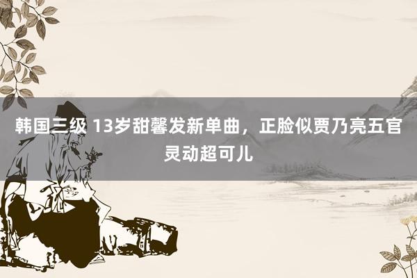 韩国三级 13岁甜馨发新单曲，正脸似贾乃亮五官灵动超可儿