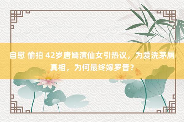 自慰 偷拍 42岁唐嫣演仙女引热议，为爱洗茅厕真相，为何最终嫁罗晋？