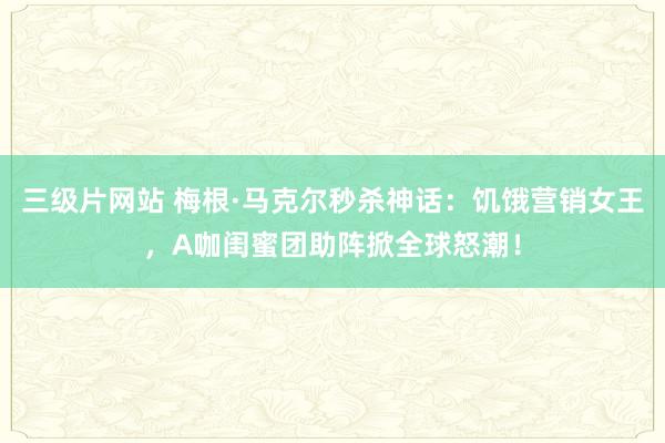 三级片网站 梅根·马克尔秒杀神话：饥饿营销女王，A咖闺蜜团助阵掀全球怒潮！
