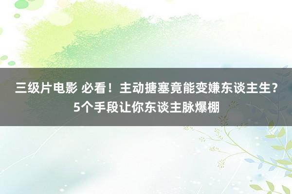 三级片电影 必看！主动搪塞竟能变嫌东谈主生？5个手段让你东谈主脉爆棚