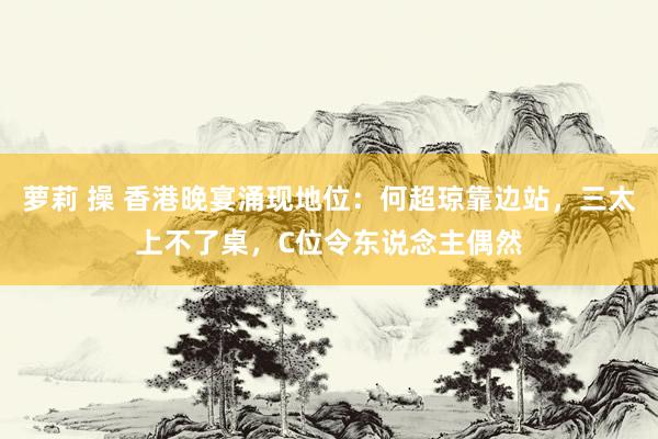 萝莉 操 香港晚宴涌现地位：何超琼靠边站，三太上不了桌，C位令东说念主偶然