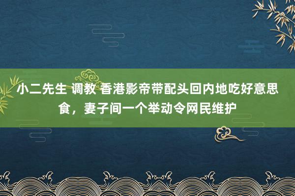 小二先生 调教 香港影帝带配头回内地吃好意思食，妻子间一个举动令网民维护