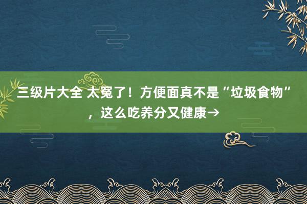 三级片大全 太冤了！方便面真不是“垃圾食物”，这么吃养分又健康→