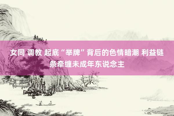 女同 调教 起底“举牌”背后的色情暗潮 利益链条牵缠未成年东说念主