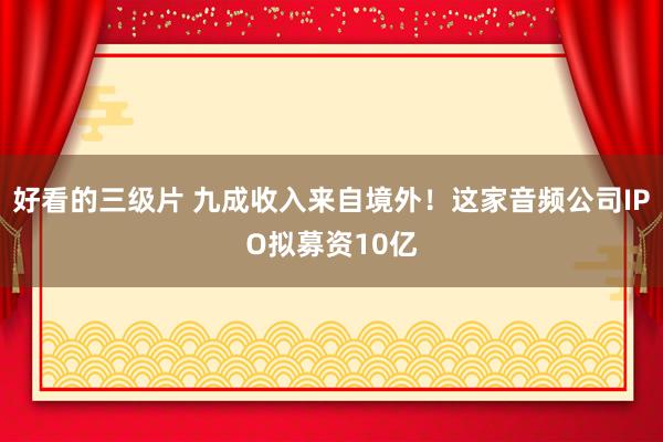 好看的三级片 九成收入来自境外！这家音频公司IPO拟募资10亿