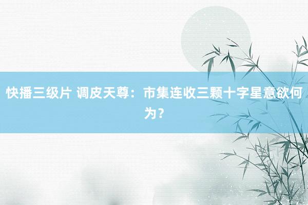 快播三级片 调皮天尊：市集连收三颗十字星意欲何为？