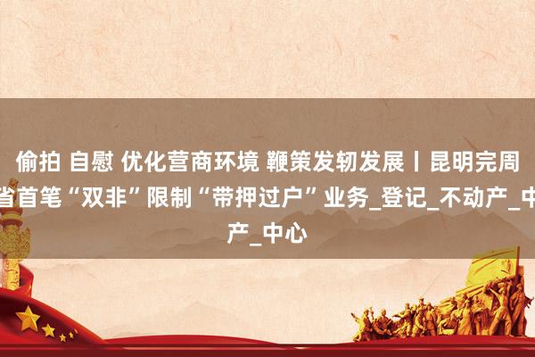 偷拍 自慰 优化营商环境 鞭策发轫发展丨昆明完周至省首笔“双非”限制“带押过户”业务_登记_不动产_中心