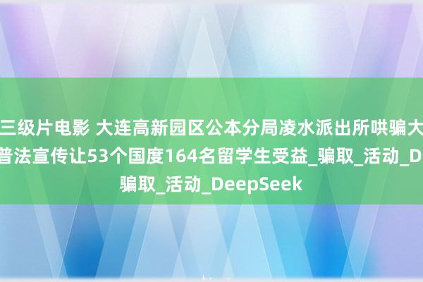 三级片电影 大连高新园区公本分局凌水派出所哄骗大数据赋能普法宣传让53个国度164名留学生受益_骗取_活动_DeepSeek