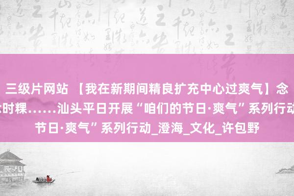 三级片网站 【我在新期间精良扩充中心过爽气】念先烈、共植树、作念时粿……汕头平日开展“咱们的节日·爽气”系列行动_澄海_文化_许包野