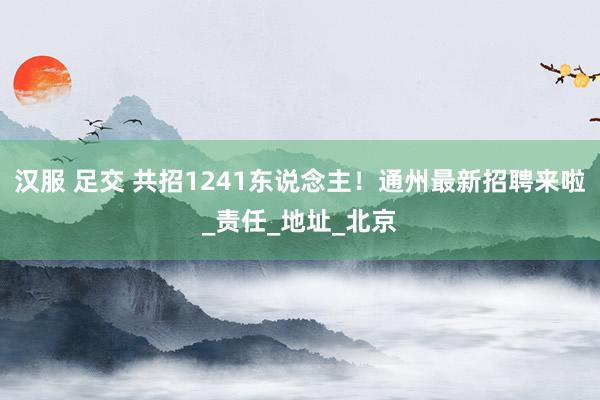 汉服 足交 共招1241东说念主！通州最新招聘来啦_责任_地址_北京