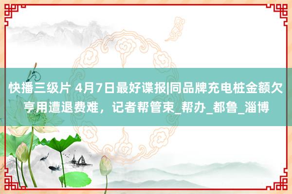 快播三级片 4月7日最好谍报|同品牌充电桩金额欠亨用遭退费难，记者帮管束_帮办_都鲁_淄博