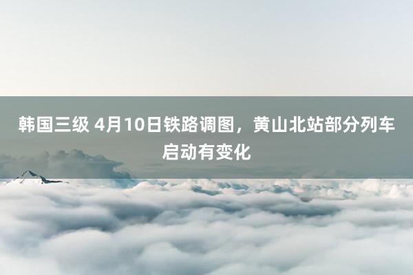 韩国三级 4月10日铁路调图，黄山北站部分列车启动有变化