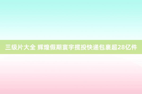 三级片大全 辉煌假期寰宇揽投快递包裹超28亿件