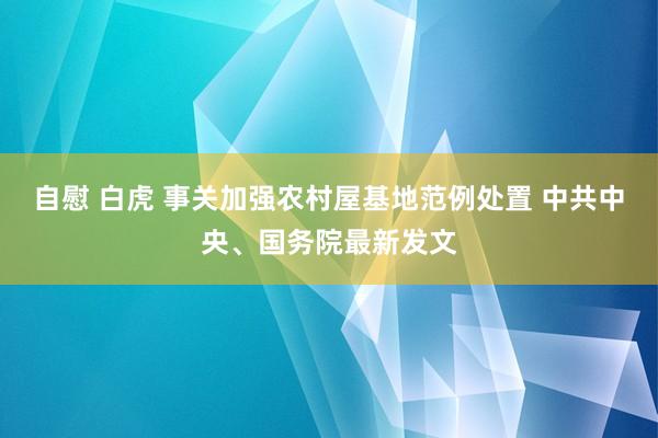 自慰 白虎 事关加强农村屋基地范例处置 中共中央、国务院最新发文