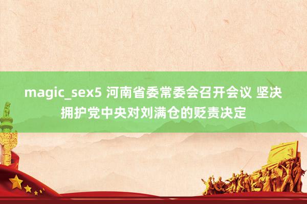 magic_sex5 河南省委常委会召开会议 坚决拥护党中央对刘满仓的贬责决定