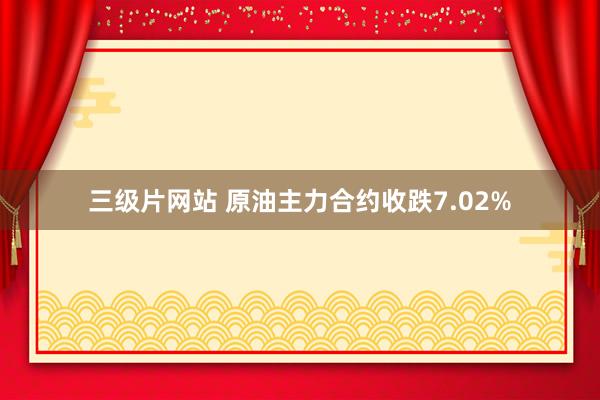 三级片网站 原油主力合约收跌7.02%