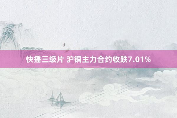 快播三级片 沪铜主力合约收跌7.01%