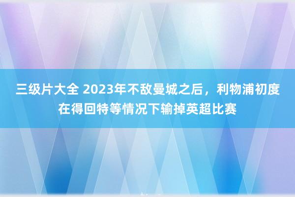 三级片大全 2023年不敌曼城之后，利物浦初度在得回特等情况下输掉英超比赛