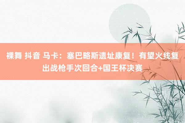 裸舞 抖音 马卡：塞巴略斯遗址康复！有望火线复出战枪手次回合+国王杯决赛