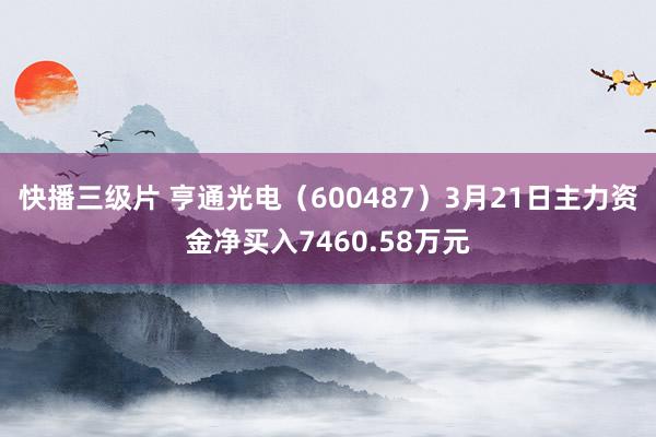 快播三级片 亨通光电（600487）3月21日主力资金净买入7460.58万元