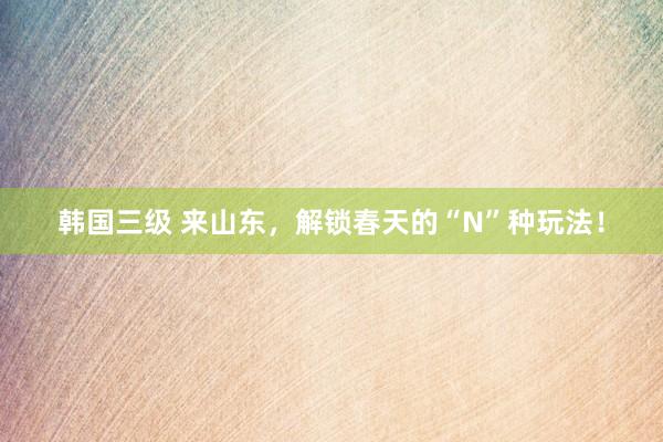 韩国三级 来山东，解锁春天的“N”种玩法！