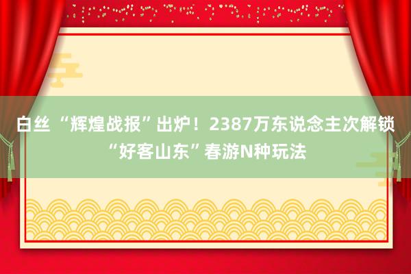 白丝 “辉煌战报”出炉！2387万东说念主次解锁“好客山东”春游N种玩法