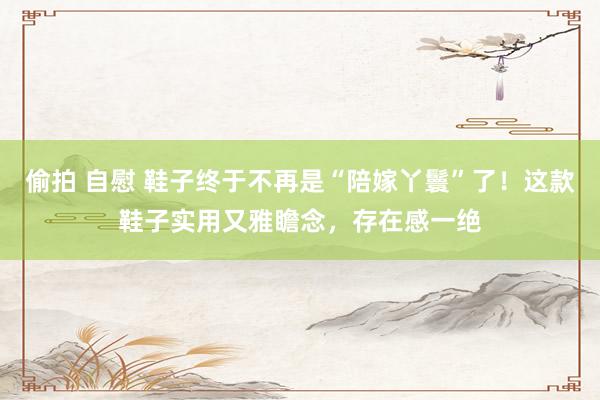偷拍 自慰 鞋子终于不再是“陪嫁丫鬟”了！这款鞋子实用又雅瞻念，存在感一绝