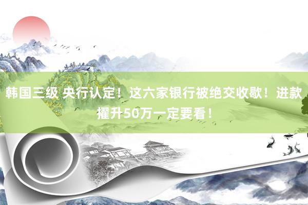 韩国三级 央行认定！这六家银行被绝交收歇！进款擢升50万一定要看！