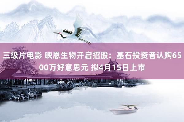 三级片电影 映恩生物开启招股：基石投资者认购6500万好意思元 拟4月15日上市