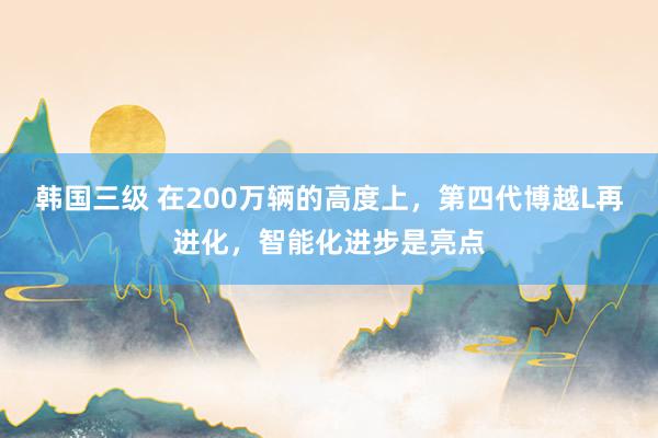 韩国三级 在200万辆的高度上，第四代博越L再进化，智能化进步是亮点