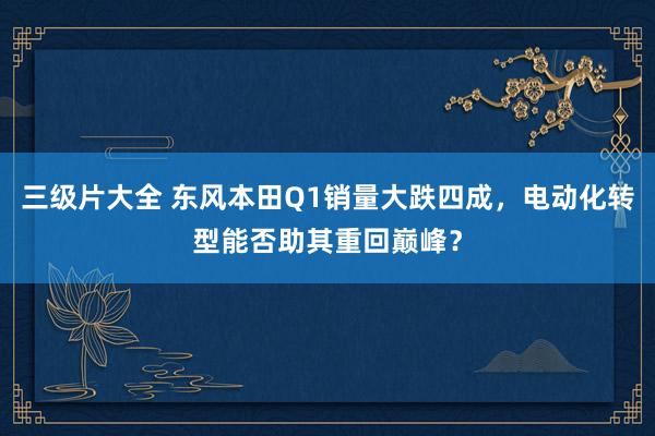 三级片大全 东风本田Q1销量大跌四成，电动化转型能否助其重回巅峰？