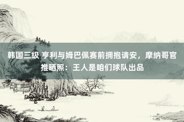 韩国三级 亨利与姆巴佩赛前拥抱请安，摩纳哥官推晒照：王人是咱们球队出品