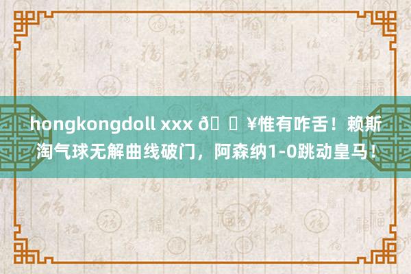 hongkongdoll xxx 💥惟有咋舌！赖斯淘气球无解曲线破门，阿森纳1-0跳动皇马！