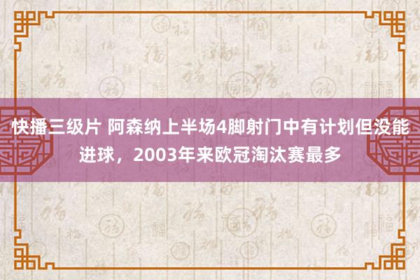 快播三级片 阿森纳上半场4脚射门中有计划但没能进球，2003年来欧冠淘汰赛最多