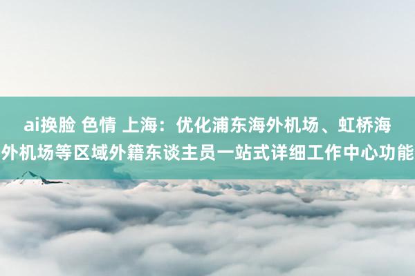 ai换脸 色情 上海：优化浦东海外机场、虹桥海外机场等区域外籍东谈主员一站式详细工作中心功能