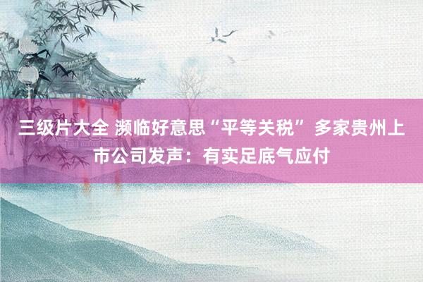三级片大全 濒临好意思“平等关税” 多家贵州上市公司发声：有实足底气应付