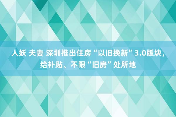 人妖 夫妻 深圳推出住房“以旧换新”3.0版块，给补贴、不限“旧房”处所地