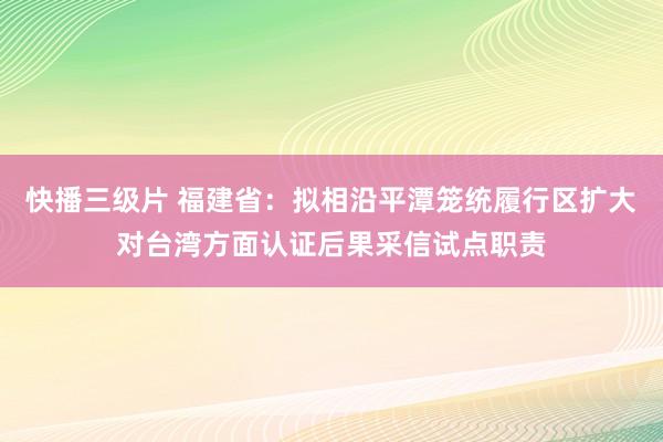 快播三级片 福建省：拟相沿平潭笼统履行区扩大对台湾方面认证后果采信试点职责