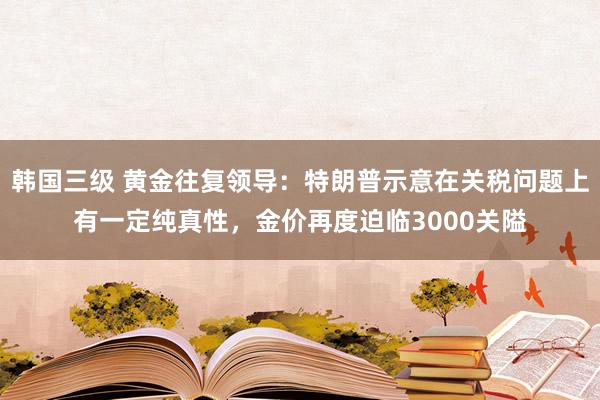 韩国三级 黄金往复领导：特朗普示意在关税问题上有一定纯真性，金价再度迫临3000关隘