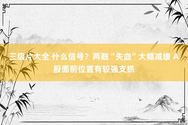 三级片大全 什么信号？两融“失血”大幅减缓 A股面前位置有较强支抓