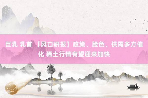 巨乳 乳首 【风口研报】政策、脸色、供需多方催化 稀土行情有望迎来加快