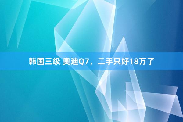 韩国三级 奥迪Q7，二手只好18万了