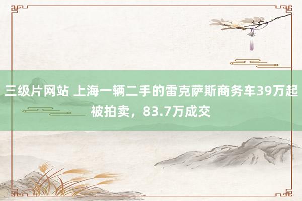 三级片网站 上海一辆二手的雷克萨斯商务车39万起被拍卖，83.7万成交