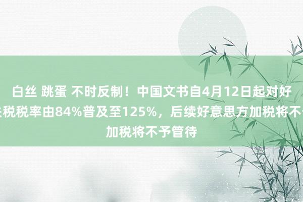 白丝 跳蛋 不时反制！中国文书自4月12日起对好意思关税税率由84%普及至125%，后续好意思方加税将不予管待