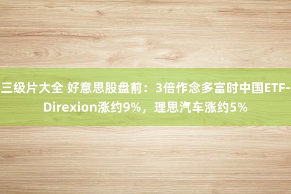 三级片大全 好意思股盘前：3倍作念多富时中国ETF-Direxion涨约9%，理思汽车涨约5%