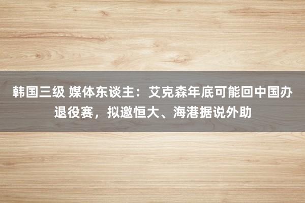 韩国三级 媒体东谈主：艾克森年底可能回中国办退役赛，拟邀恒大、海港据说外助