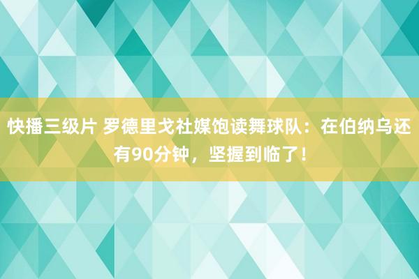 快播三级片 罗德里戈社媒饱读舞球队：在伯纳乌还有90分钟，坚握到临了！