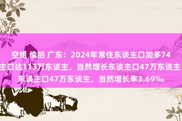 空姐 偷拍 广东：2024年常住东谈主口加多74万东谈主，建立东谈主口达113万东谈主，当然增长东谈主口47万东谈主，当然增长率3.69‰