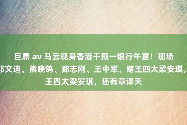巨屌 av 马云现身香港干预一银行午宴！现场绅士云集：邓文迪、熊晓鸽、郑志刚、王中军、赌王四太梁安琪，还有章泽天