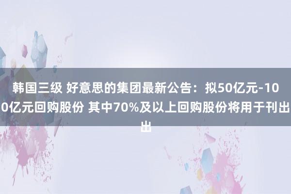 韩国三级 好意思的集团最新公告：拟50亿元-100亿元回购股份 其中70%及以上回购股份将用于刊出